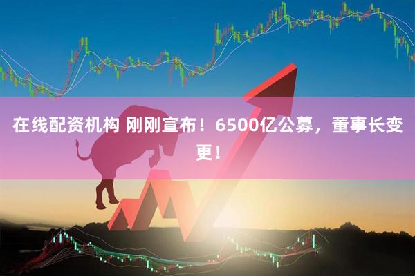 在線配資機(jī)構(gòu) 剛剛宣布！6500億公募，董事長變更！