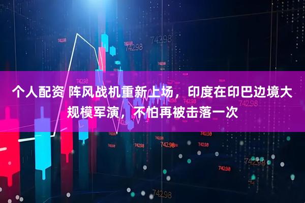 個(gè)人配資 陣風(fēng)戰(zhàn)機(jī)重新上場(chǎng)，印度在印巴邊境大規(guī)模軍演，不怕再被擊落一次